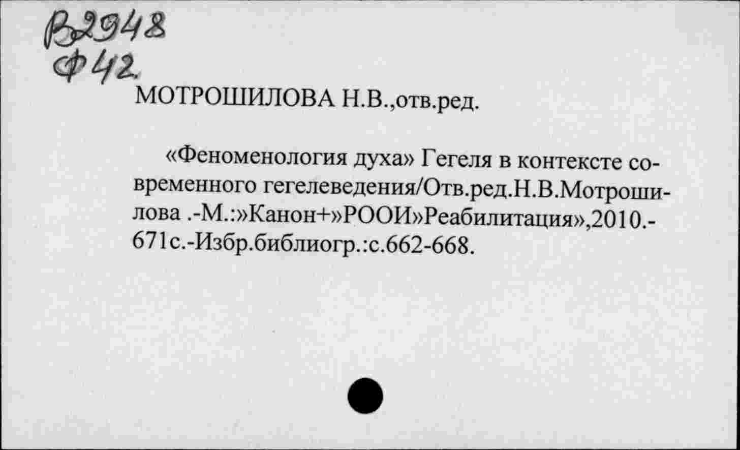 ﻿МОТРОШИЛОВА Н.В.,отв.ред.
«Феноменология духа» Гегеля в контексте современного гегелеведения/Отв.ред.Н.В.Мотроши-лова .-М.:»Канон+»РООИ»Реабилитация»,2010.-671 с.-Избр.библиогр. :с.662-668.